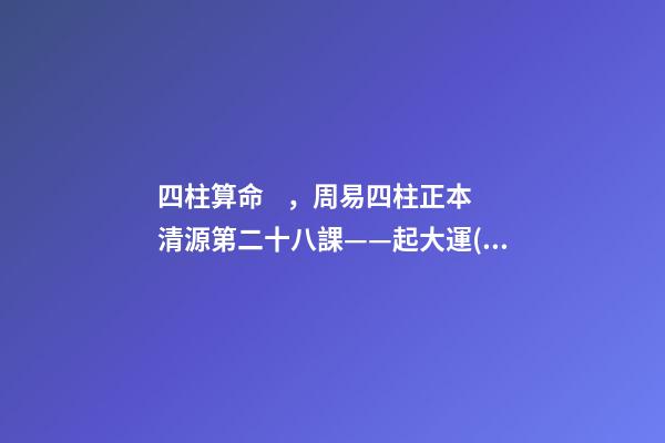 四柱算命，周易四柱正本清源第二十八課——起大運(yùn)